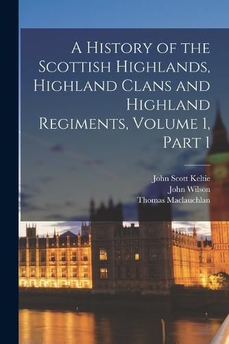 Cover image for A History of the Scottish Highlands, Highland Clans and Highland Regiments, Volume 1, part 1