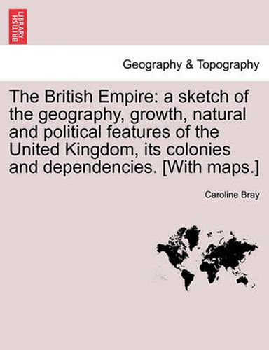 Cover image for The British Empire: a sketch of the geography, growth, natural and political features of the United Kingdom, its colonies and dependencies. [With maps.]