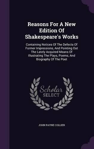 Cover image for Reasons for a New Edition of Shakespeare's Works: Containing Notices of the Defects of Former Impressions, and Pointing Out the Lately Acquired Means of Illustrating the Plays, Poems, and Biography of the Poet