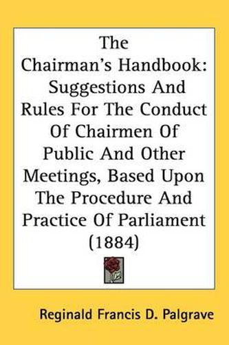 Cover image for The Chairman's Handbook: Suggestions and Rules for the Conduct of Chairmen of Public and Other Meetings, Based Upon the Procedure and Practice of Parliament (1884)