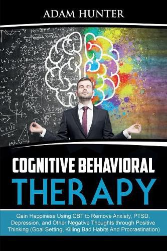 Cover image for Cognitive Behavioral Therapy: Gain Happiness Using CBT to Remove Anxiety, PTSD, Depression, and Other Negative Thoughts through Positive Thinking (Goal Setting, Killing Bad Habits And Procrastination)