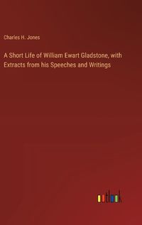 Cover image for A Short Life of William Ewart Gladstone, with Extracts from his Speeches and Writings