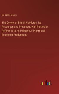 Cover image for The Colony of British Honduras. Its Resources and Prospects, with Particular Reference to Its Indigenous Plants and Economic Productions