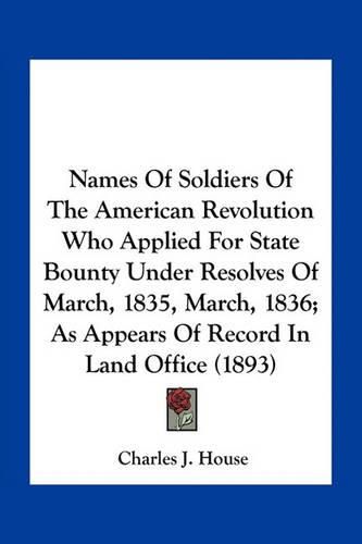 Names of Soldiers of the American Revolution Who Applied for State Bounty Under Resolves of March, 1835, March, 1836; As Appears of Record in Land Office (1893)