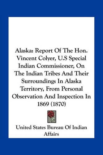 Cover image for Alaska: Report of the Hon. Vincent Colyer, U.S Special Indian Commissioner, on the Indian Tribes and Their Surroundings in Alaska Territory, from Personal Observation and Inspection in 1869 (1870)