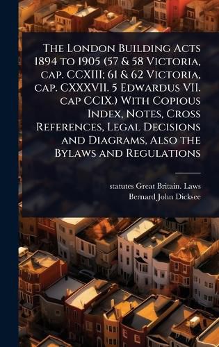 Cover image for The London Building Acts 1894 to 1905 (57 & 58 Victoria, cap. CCXIII; 61 & 62 Victoria, cap. CXXXVII. 5 Edwardus VII. cap CCIX.) With Copious Index, Notes, Cross References, Legal Decisions and Diagrams, Also the Bylaws and Regulations