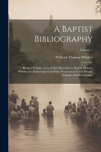 Cover image for A Baptist Bibliography; Being a Register of the Chief Materials for Baptist History, Whether in Manuscript or in Print, Preserved in Great Britain, Ireland, and the Colonies; Volume 1