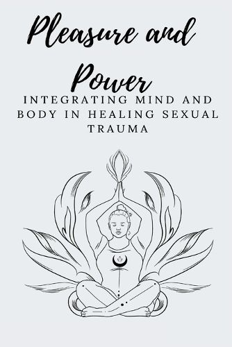 Pleasure and Power Integrating Mind and Body in Healing Sexual Trauma