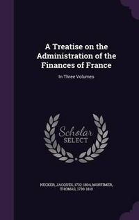 Cover image for A Treatise on the Administration of the Finances of France: In Three Volumes