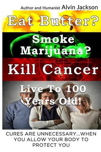 Cover image for Eat Butter, Smoke Marijuana, Kill Cancer, and Live To 100!: Cures Are Unnecessary When You Allow Your Body To Protect You