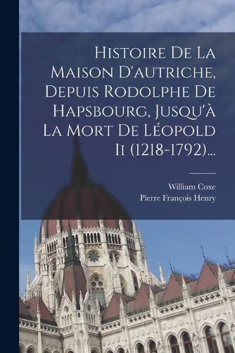 Cover image for Histoire De La Maison D'autriche, Depuis Rodolphe De Hapsbourg, Jusqu'a La Mort De Leopold Ii (1218-1792)...
