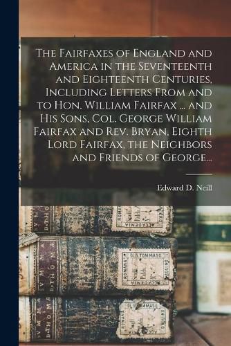 The Fairfaxes of England and America in the Seventeenth and Eighteenth Centuries, Including Letters From and to Hon. William Fairfax ... and His Sons, Col. George William Fairfax and Rev. Bryan, Eighth Lord Fairfax, the Neighbors and Friends of George...