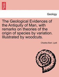 Cover image for The Geological Evidences of the Antiquity of Man, with Remarks on Theories of the Origin of Species by Variation. Illustrated by Woodcuts.