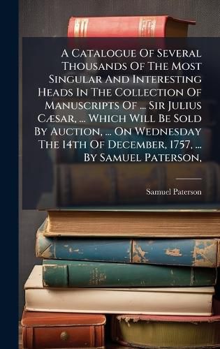 Cover image for A Catalogue Of Several Thousands Of The Most Singular And Interesting Heads In The Collection Of Manuscripts Of ... Sir Julius CA]sar, ... Which Will Be Sold By Auction, ... On Wednesday The 14th Of December, 1757, ... By Samuel Paterson,