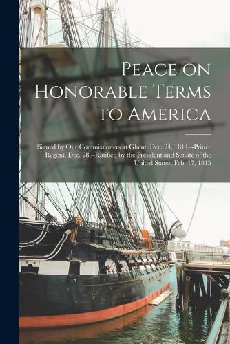 Cover image for Peace on Honorable Terms to America [microform]: Signed by Our Commissioners at Ghent, Dec. 24, 1814, --Prince Regent, Dec. 28, --ratified by the President and Senate of the United States, Feb. 17, 1815