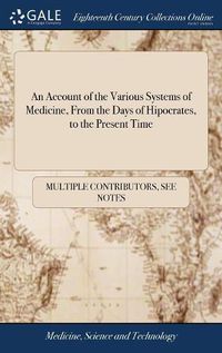 Cover image for An Account of the Various Systems of Medicine, From the Days of Hipocrates, to the Present Time