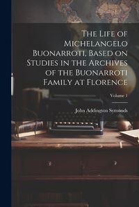 Cover image for The Life of Michelangelo Buonarroti, Based on Studies in the Archives of the Buonarroti Family at Florence; Volume 1