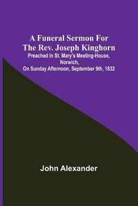 Cover image for A funeral sermon for the Rev. Joseph Kinghorn: preached in St. Mary's Meeting-house, Norwich, on Sunday afternoon, September 9th, 1832