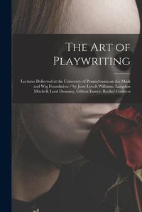 Cover image for The Art of Playwriting: Lectures Delivered at the University of Pennsylvania on the Mask and Wig Foundation / by Jesse Lynch Williams, Langdon Mitchell, Lord Dunsany, Gilbert Emery; Rachel Crothers