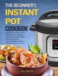 Cover image for The Beginner's Instant Pot Cookbook: 300 Simple, Yummy and Cleansing Instant Pot Recipes For Fast & Healthy Meals