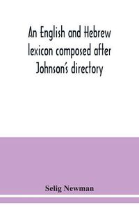 Cover image for An English and Hebrew lexicon composed after Johnson's directory, containing fifteen thousand English words, rendered into Biblical, or rabbinical Hebrew, or into Chaldee. To which is annexed a list of English and Hebrew words the expressions and meanings of