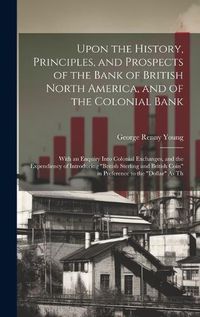 Cover image for Upon the History, Principles, and Prospects of the Bank of British North America, and of the Colonial Bank