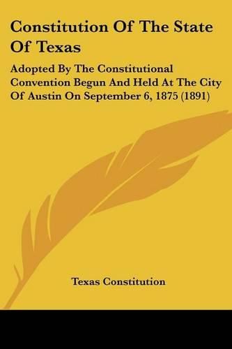 Cover image for Constitution of the State of Texas: Adopted by the Constitutional Convention Begun and Held at the City of Austin on September 6, 1875 (1891)