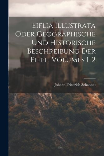 Eiflia Illustrata Oder Geographische Und Historische Beschreibung Der Eifel, Volumes 1-2