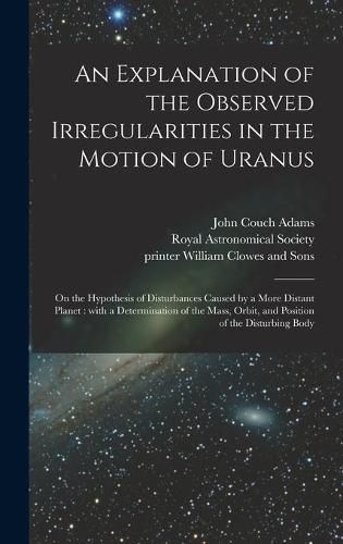 An Explanation of the Observed Irregularities in the Motion of Uranus: on the Hypothesis of Disturbances Caused by a More Distant Planet: With a Determination of the Mass, Orbit, and Position of the Disturbing Body