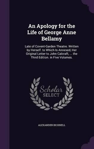 Cover image for An Apology for the Life of George Anne Bellamy: Late of Covent-Garden Theatre. Written by Herself. to Which Is Annexed, Her Original Letter to John Calcraft, ... the Third Edition. in Five Volumes.