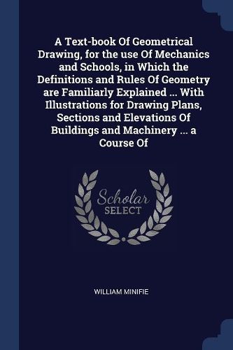 Cover image for A Text-book Of Geometrical Drawing, for the use Of Mechanics and Schools, in Which the Definitions and Rules Of Geometry are Familiarly Explained ... With Illustrations for Drawing Plans, Sections and Elevations Of Buildings and Machinery ... a Course Of