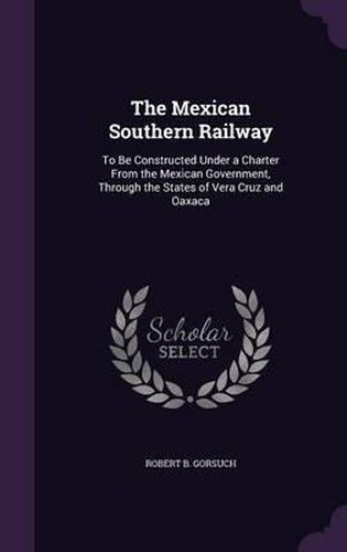 Cover image for The Mexican Southern Railway: To Be Constructed Under a Charter from the Mexican Government, Through the States of Vera Cruz and Oaxaca