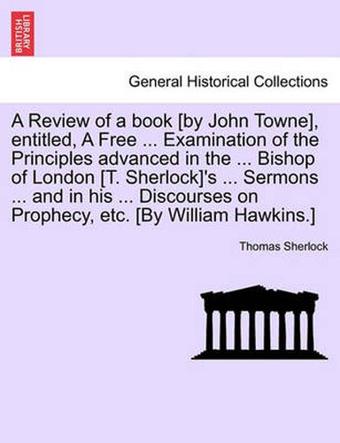 Cover image for A Review of a Book [By John Towne], Entitled, a Free ... Examination of the Principles Advanced in the ... Bishop of London [T. Sherlock]'s ... Sermons ... and in His ... Discourses on Prophecy, Etc. [By William Hawkins.]