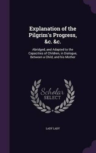 Cover image for Explanation of the Pilgrim's Progress, &C. &C.: Abridged, and Adapted to the Capacities of Children, in Dialogue, Between a Child, and His Mother