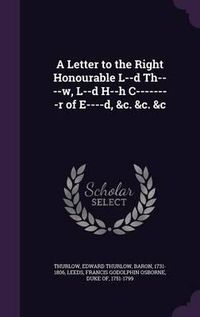 Cover image for A Letter to the Right Honourable L--D Th----W, L--D H--H C--------R of E----D, &C. &C. &C