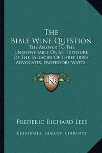 Cover image for The Bible Wine Question: The Answer to the Unanswerable or an Exposure of the Fallacies of Three Irish Advocates, Professors Watts, Wallace, and Murphy (1876)