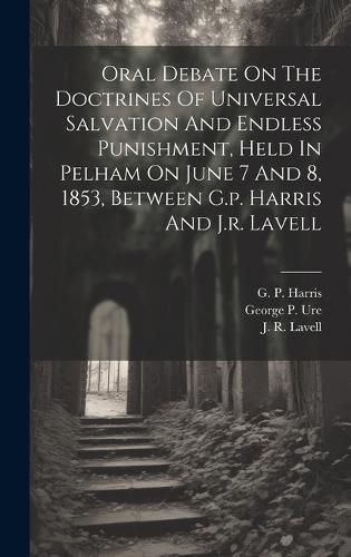 Cover image for Oral Debate On The Doctrines Of Universal Salvation And Endless Punishment, Held In Pelham On June 7 And 8, 1853, Between G.p. Harris And J.r. Lavell