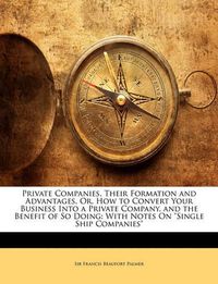 Cover image for Private Companies, Their Formation and Advantages, Or, How to Convert Your Business Into a Private Company, and the Benefit of So Doing: With Notes On  Single Ship Companies