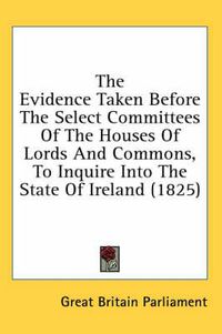 Cover image for The Evidence Taken Before the Select Committees of the Houses of Lords and Commons, to Inquire Into the State of Ireland (1825)