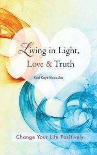 Cover image for Living in Light, Love & Truth: You Can Positively Change Your Life by Living in Light, Love, & Truth-Awareness + Reflection + Learning + Application