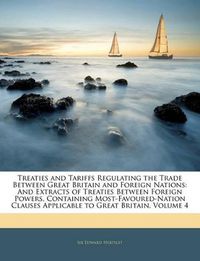 Cover image for Treaties and Tariffs Regulating the Trade Between Great Britain and Foreign Nations: And Extracts of Treaties Between Foreign Powers, Containing Most-Favoured-Nation Clauses Applicable to Great Britain, Volume 4