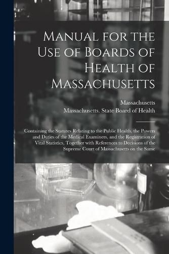 Cover image for Manual for the Use of Boards of Health of Massachusetts: Containing the Statutes Relating to the Public Health, the Powers and Duties of the Medical Examiners, and the Registration of Vital Statistics, Together With References to Decisions of The...