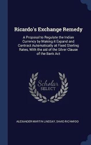 Ricardo's Exchange Remedy: A Proposal to Regulate the Indian Currency by Making It Expand and Contract Automatically at Fixed Sterling Rates, with the Aid of the Silver Clause of the Bank ACT