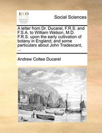 Cover image for A Letter from Dr. Ducarel, F.R.S. and F.S.A. to William Watson, M.D. F.R.S. Upon the Early Cultivation of Botany in England; And Some Particulars about John Tradescant, ...