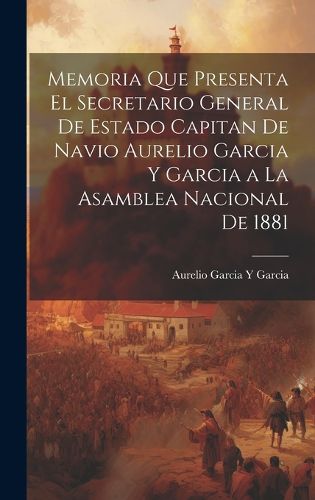 Cover image for Memoria Que Presenta El Secretario General De Estado Capitan De Navio Aurelio Garcia Y Garcia a La Asamblea Nacional De 1881