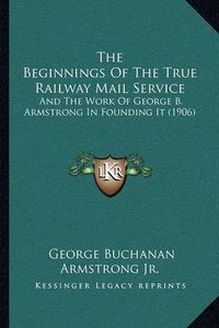 Cover image for The Beginnings of the True Railway Mail Service: And the Work of George B. Armstrong in Founding It (1906)