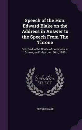 Speech of the Hon. Edward Blake on the Address in Answer to the Speech from the Throne: Delivered in the House of Commons, at Ottawa, on Friday, Jan. 30th, 1885