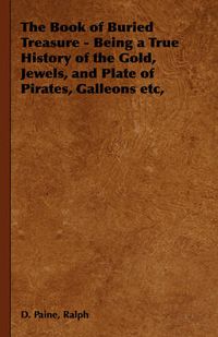 Cover image for The Book of Buried Treasure - Being a True History of the Gold, Jewels, and Plate of Pirates, Galleons Etc,