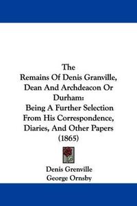 Cover image for The Remains Of Denis Granville, Dean And Archdeacon Or Durham: Being A Further Selection From His Correspondence, Diaries, And Other Papers (1865)