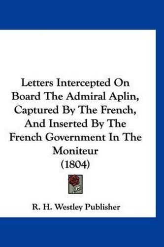 Cover image for Letters Intercepted on Board the Admiral Aplin, Captured by the French, and Inserted by the French Government in the Moniteur (1804)